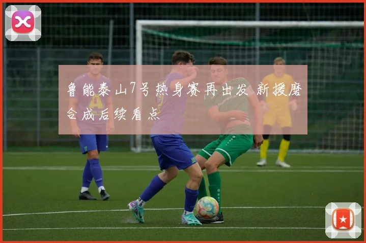 鲁能泰山7号热身赛再出发 新援磨合成后续看点