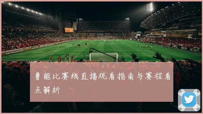 鲁能比赛线直播观看指南与赛程看点解析