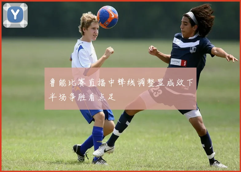 鲁能比赛直播中锋线调整显成效下半场争胜看点足