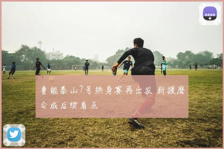 鲁能泰山7号热身赛再出发 新援磨合成后续看点
