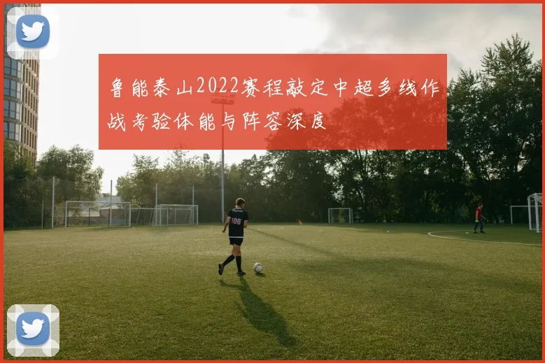 鲁能泰山2022赛程敲定中超多线作战考验体能与阵容深度