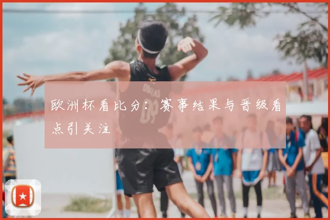 欧洲杯看比分:赛事结果与晋级看点引关注