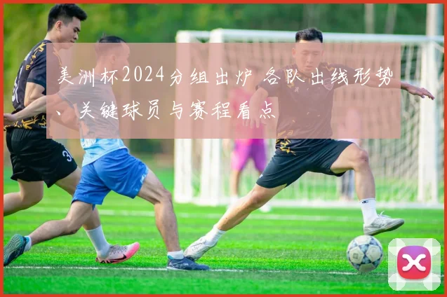 美洲杯2024分组出炉 各队出线形势、关键球员与赛程看点