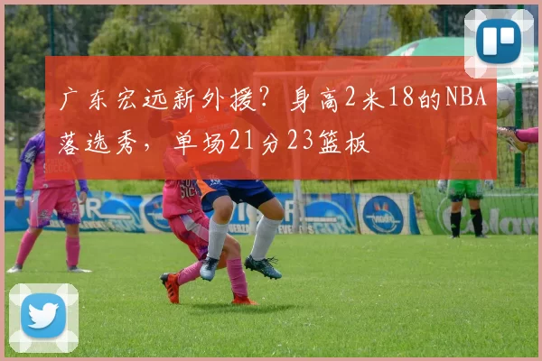 广东宏远新外援？身高2米18的NBA落选秀，单场21分23篮板