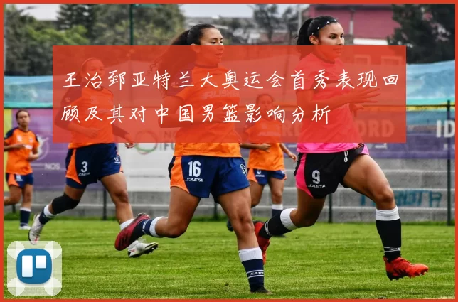 王治郅亚特兰大奥运会首秀表现回顾及其对中国男篮影响分析