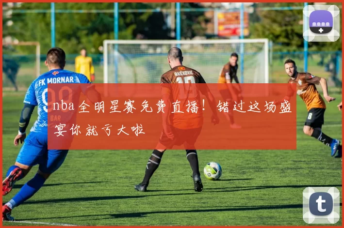 nba全明星赛免费直播！错过这场盛宴你就亏大啦