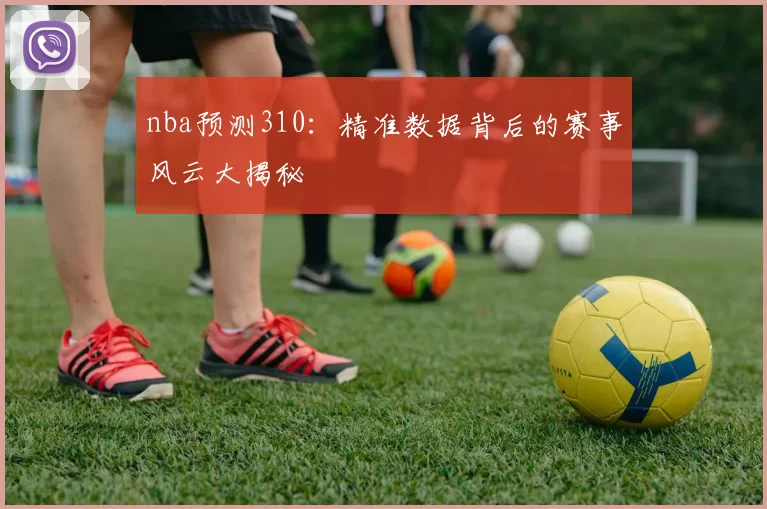 nba预测310：精准数据背后的赛事风云大揭秘