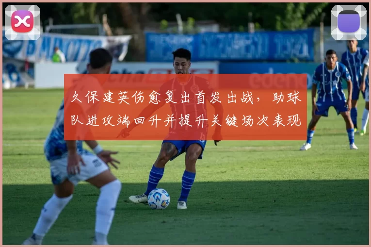 久保建英伤愈复出首发出战，助球队进攻端回升并提升关键场次表现