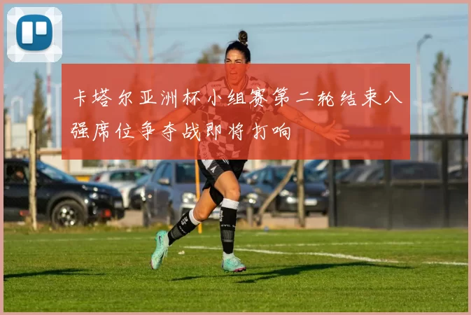 卡塔尔亚洲杯小组赛第二轮结束八强席位争夺战即将打响