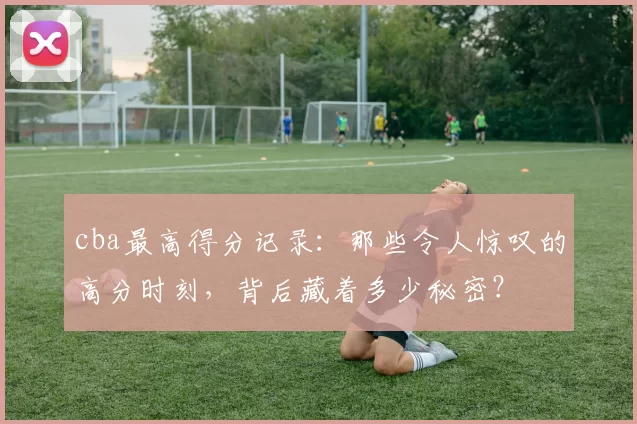 cba最高得分记录：那些令人惊叹的高分时刻，背后藏着多少秘密？