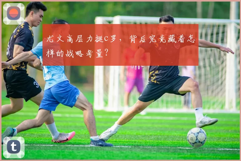 尤文高层力挺c罗，背后究竟藏着怎样的战略考量？