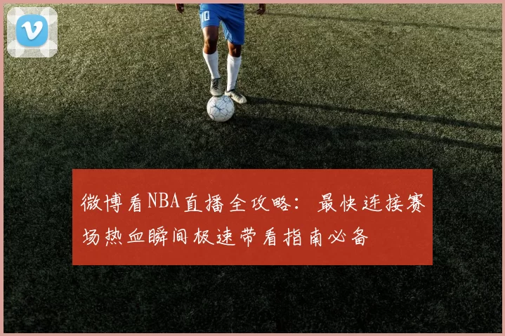 微博看NBA直播全攻略：最快连接赛场热血瞬间极速带看指南必备