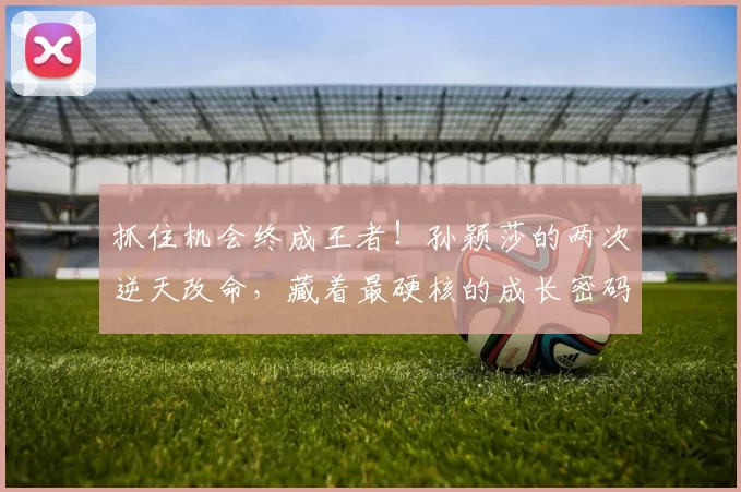 抓住机会终成王者！孙颖莎的两次逆天改命，藏着最硬核的成长密码