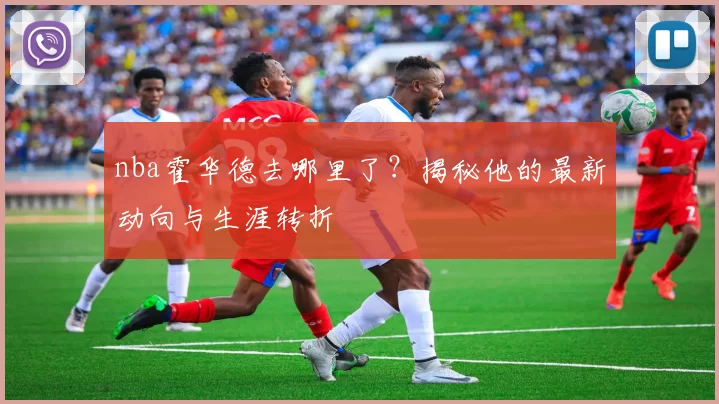 nba霍华德去哪里了？揭秘他的最新动向与生涯转折