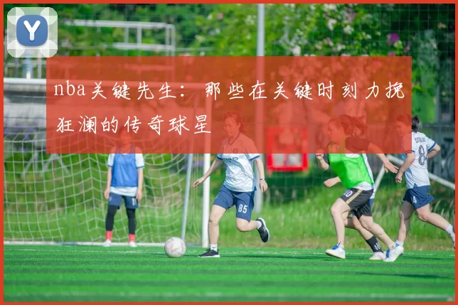 nba关键先生：那些在关键时刻力挽狂澜的传奇球星