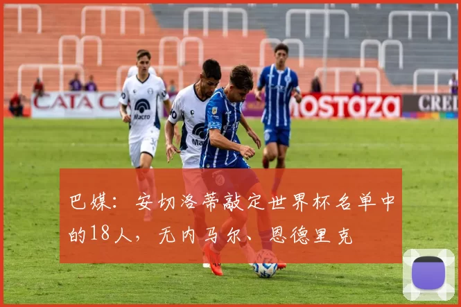 巴媒：安切洛蒂敲定世界杯名单中的18人，无内马尔、恩德里克