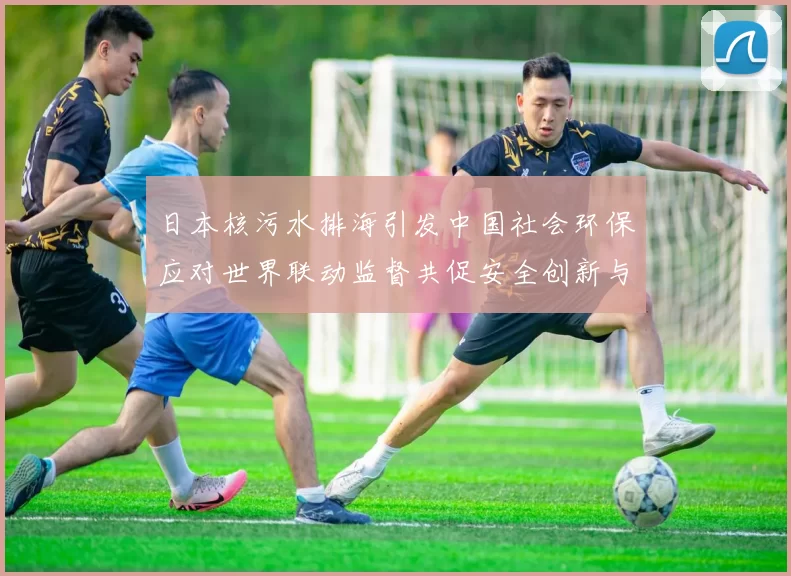 日本核污水排海引发中国社会环保应对世界联动监督共促安全创新与