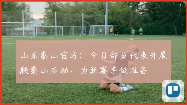 山东泰山官方：今日部分代表开展爬泰山活动，为新赛季做准备