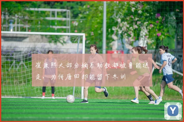 崔康熙大部分嫡系助教都被鲁能送走，为何唐田却能留下冬训