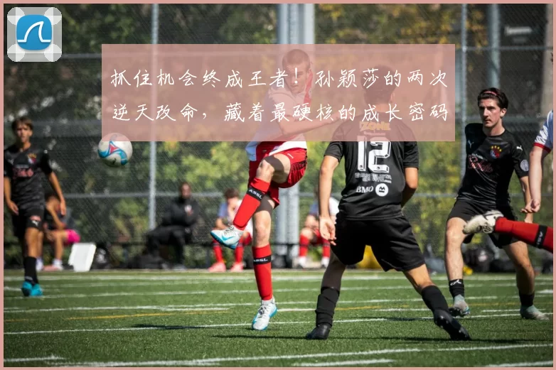 抓住机会终成王者！孙颖莎的两次逆天改命，藏着最硬核的成长密码