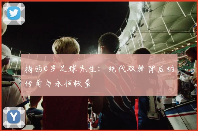 梅西c罗足球先生：绝代双骄背后的传奇与永恒较量