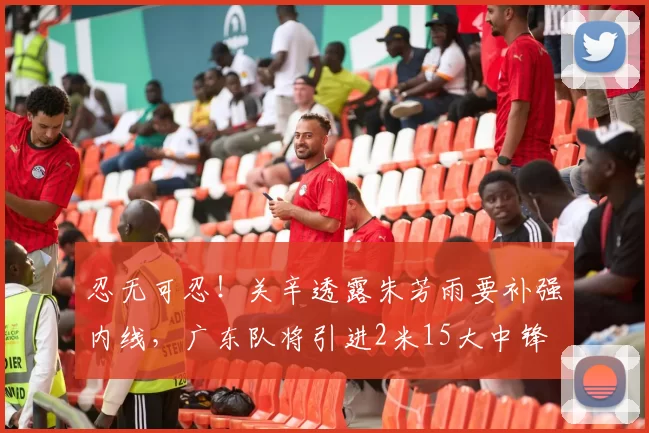 忍无可忍！关辛透露朱芳雨要补强内线，广东队将引进2米15大中锋