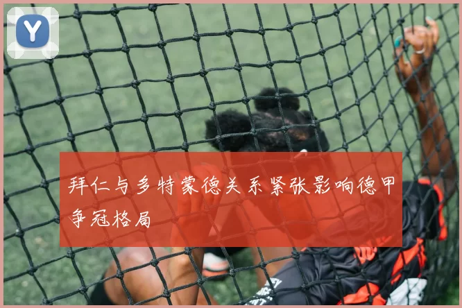 拜仁与多特蒙德关系紧张影响德甲争冠格局