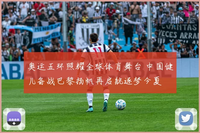 奥运五环照耀全球体育舞台 中国健儿备战巴黎扬帆再启航逐梦今夏