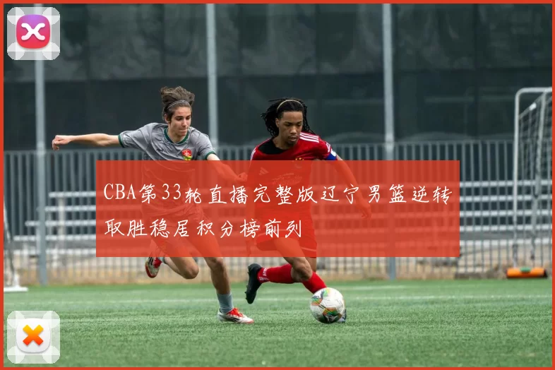 CBA第33轮直播完整版辽宁男篮逆转取胜稳居积分榜前列