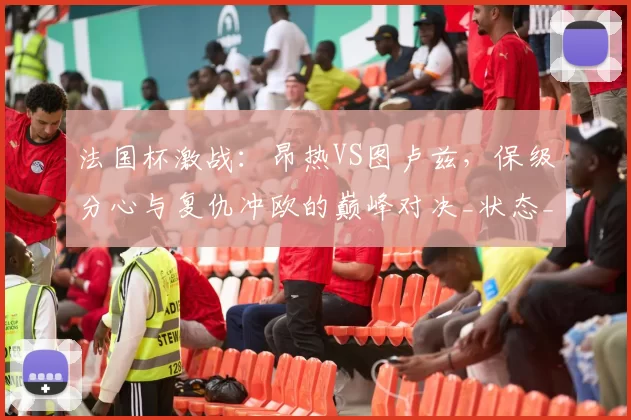 法国杯激战：昂热VS图卢兹，保级分心与复仇冲欧的巅峰对决_状态_伊达尔戈_客场