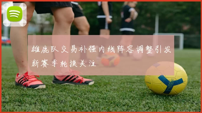 雄鹿队交易补强内线阵容调整引发新赛季轮换关注