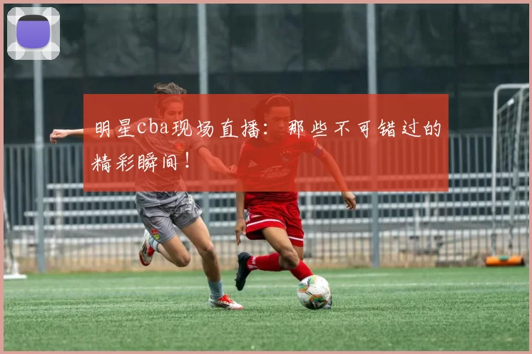 明星cba现场直播：那些不可错过的精彩瞬间！