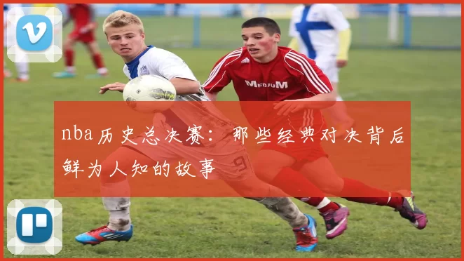 nba历史总决赛：那些经典对决背后鲜为人知的故事