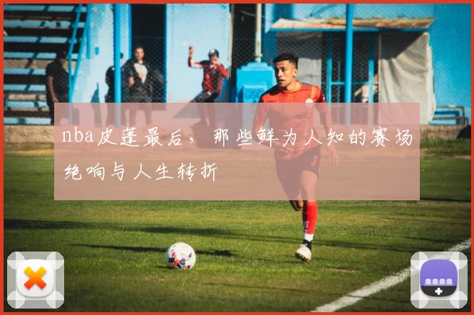 nba皮蓬最后，那些鲜为人知的赛场绝响与人生转折