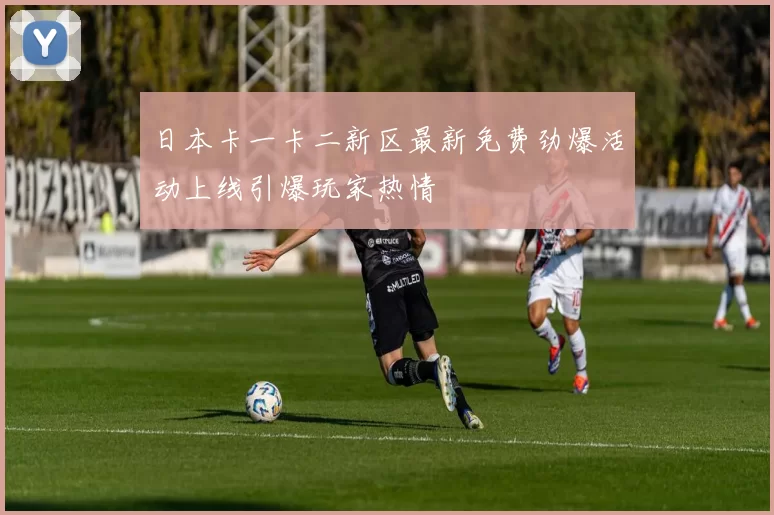 日本卡一卡二新区最新免费劲爆活动上线引爆玩家热情