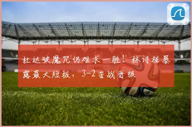 杜达破魔咒仍难求一胜！林诗栋暴露最大短板，3-2苦战晋级