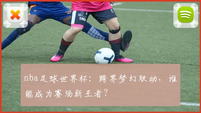 nba足球世界杯：跨界梦幻联动，谁能成为赛场新王者？