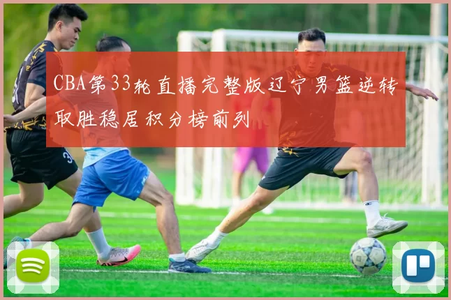 CBA第33轮直播完整版辽宁男篮逆转取胜稳居积分榜前列