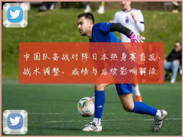 中国队备战对阵日本热身赛首发、战术调整、成绩与后续影响解读