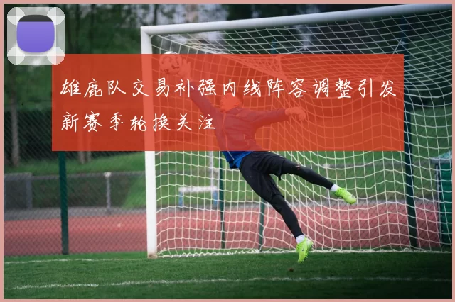 雄鹿队交易补强内线阵容调整引发新赛季轮换关注