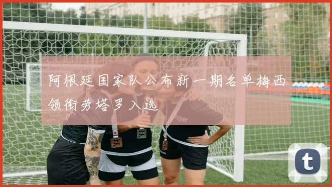 阿根廷国家队公布新一期名单梅西领衔劳塔罗入选