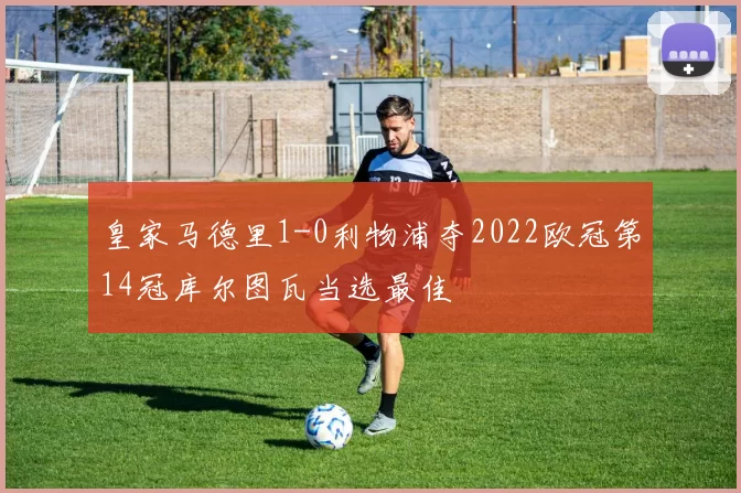 皇家马德里1-0利物浦夺2022欧冠第14冠库尔图瓦当选最佳
