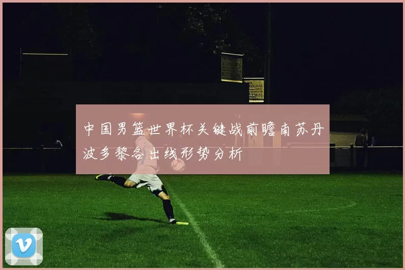 中国男篮世界杯关键战前瞻南苏丹波多黎各出线形势分析