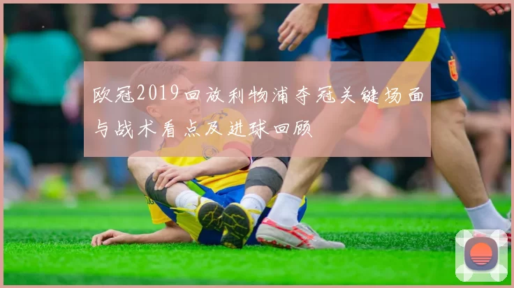 欧冠2019回放利物浦夺冠关键场面与战术看点及进球回顾